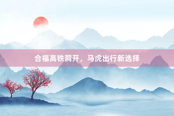 合福高铁洞开，马虎出行新选择